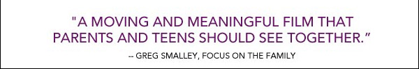"A moving and meaningful film that parents and teens should see together." Greg Smalley