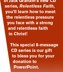 Don’t just survive struggles – thrive in them! In Jack Graham’s new CD series, Relentless Faith, you’ll learn how to meet the relentless pressure you face with a strong and relentless faith in Christ!    This special 8-message CD series is our gift to bless you for your donation to PowerPoint. 